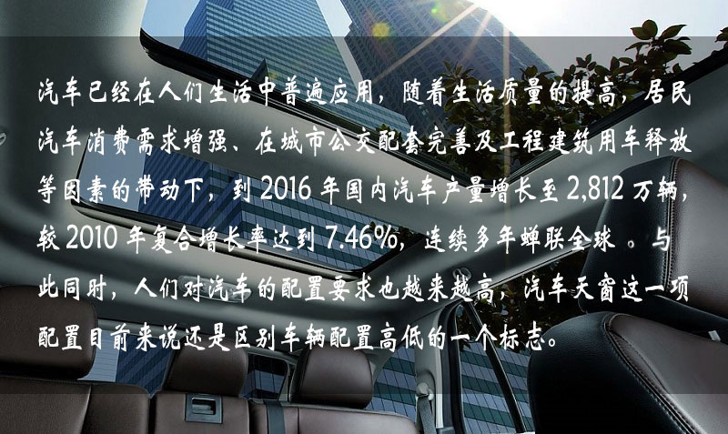汽車已經在人們生活中普遍應用,隨著生活質量的提高,居民汽車消費需求增強、在城市公交配套完善及工程建筑用車釋放等因素的帶動下,到 2016 年中國汽車產量增長到 2,812 萬輛,較 2010 年復合增長率達到 7.46%,連續多年蟬聯全球一。與此同時,人們對汽車的配置要求也越來越高,汽車天窗這一項配置目前來說還是區別車輛配置高低的一個標志。 汽車已經在人們生活中普遍應用,隨著生活質量的提高,居民汽車消費需求增強、在城市公交配套完善及工程建筑用車釋放等因素的帶動下,到 2016 年中國汽車產量增長到 2,812 萬輛,較 2010 年復合增長率達到 7.46%,連續多年蟬聯全球一。與此同時,人們對汽車的配置要求也越來越高,汽車天窗這一項配置目前來說還是區別車輛配置高低的一個標志。